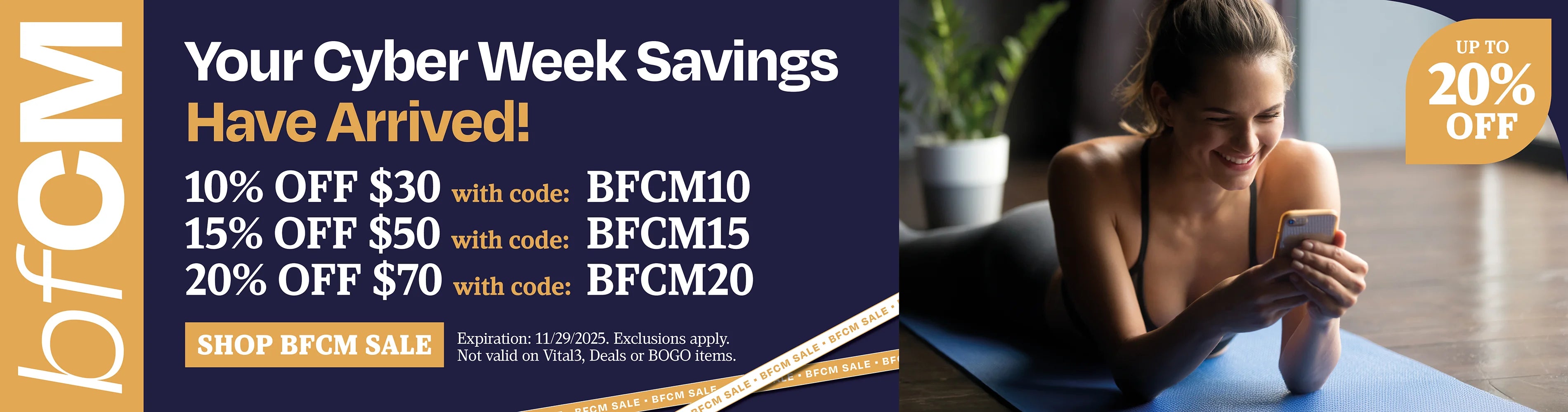 Your cyber week savings have arrived! 10% off $30 with BFCM10, 15% OFF $50 BFCM15, 20% off $70 with BFCM20