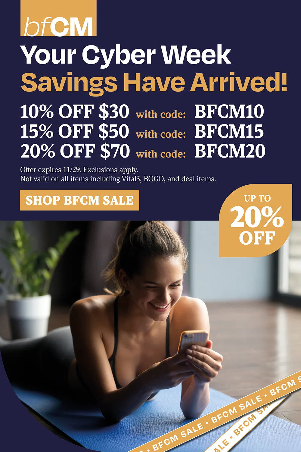 Your cyber week savings have arrived! 10% off $30 with BFCM10, 15% OFF $50 BFCM15, 20% off $70 with BFCM20
