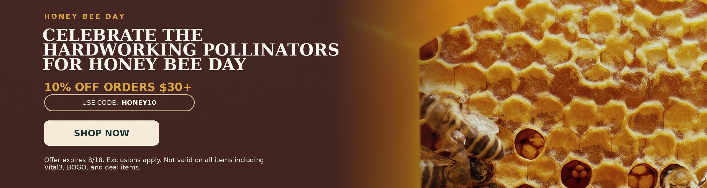 Honey Bee Day. Celebrate the Hardworking Pollinators for Honey Bee Day. 10% OFF Orders $30+. Use code: HONEY10.