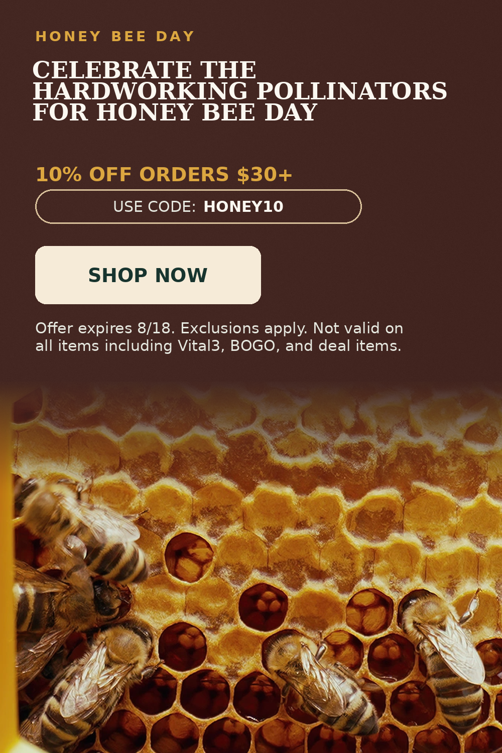 Honey Bee Day. Celebrate the Hardworking Pollinators for Honey Bee Day. 10% OFF Orders $30+. Use code: HONEY10.