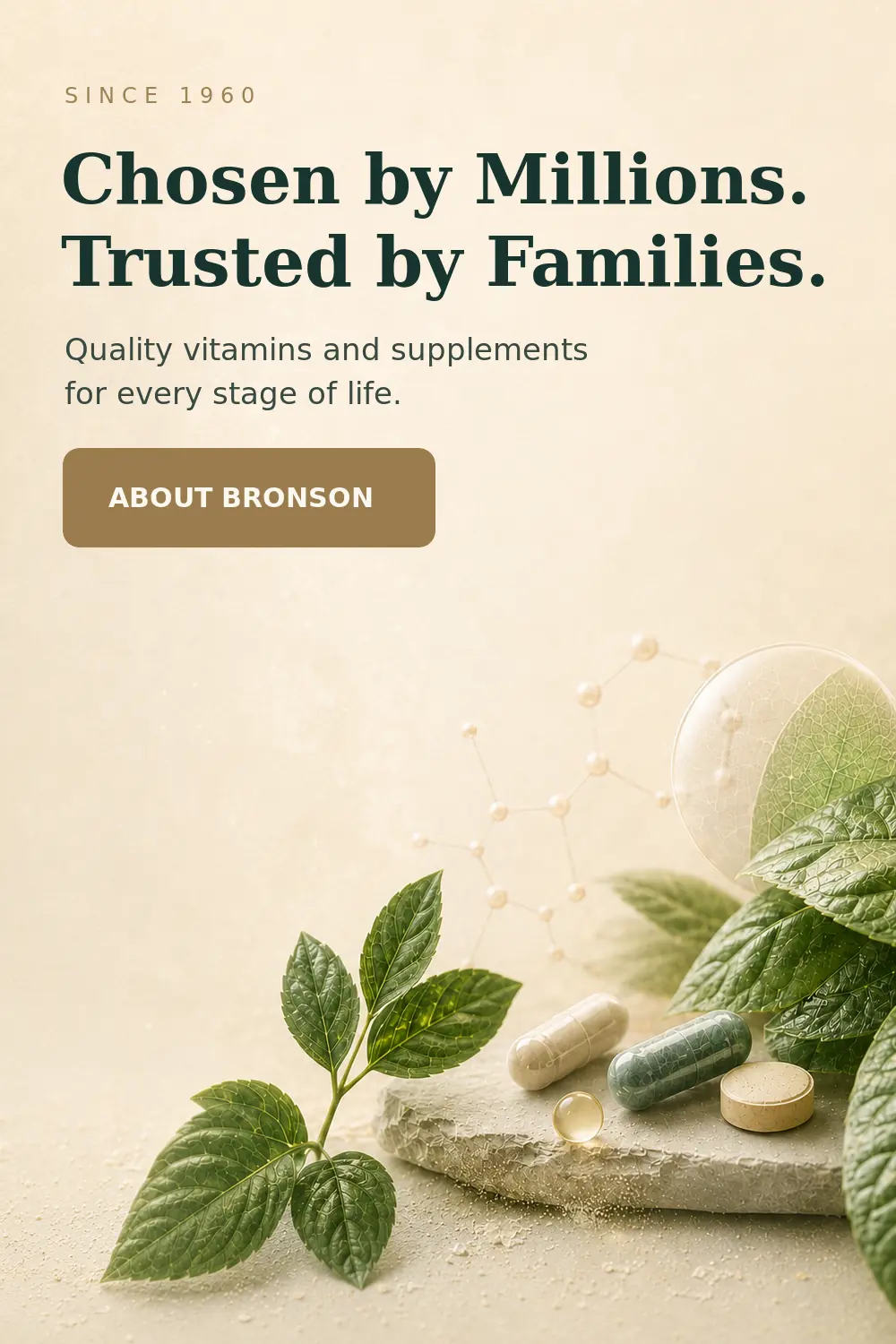 Since 1960. Chosen by Millions. Trusted by Families. Quality vitamins and supplements for every stage of life. ABOUT BRONSON.