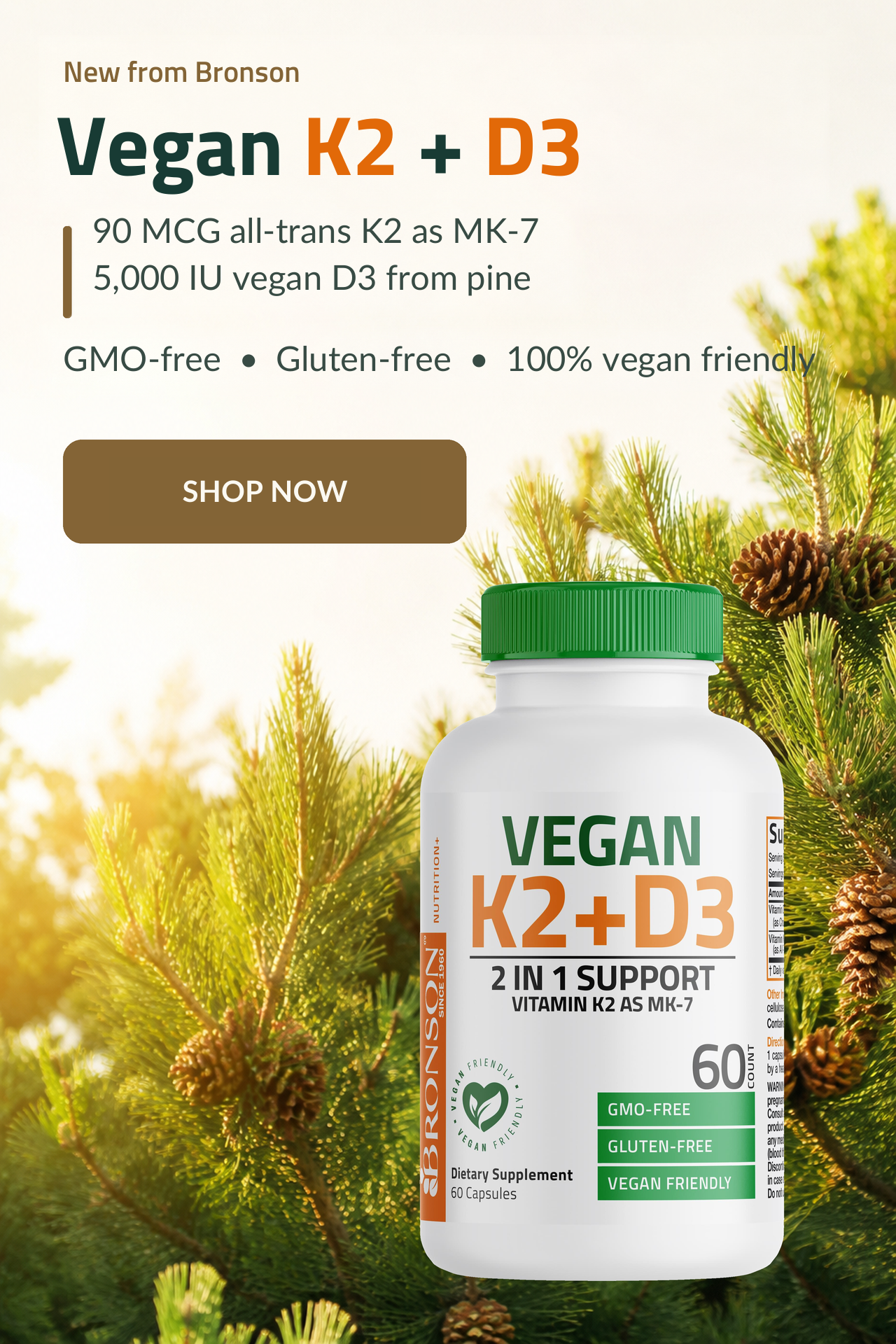 New from Bronson. Vegan K2 + D3. 90 MCG All-trans KS as MK-7. 5,000 IU Vegan D3 from Pine. GMO-Free, Gluten Free, 100% Vegan friendly.
