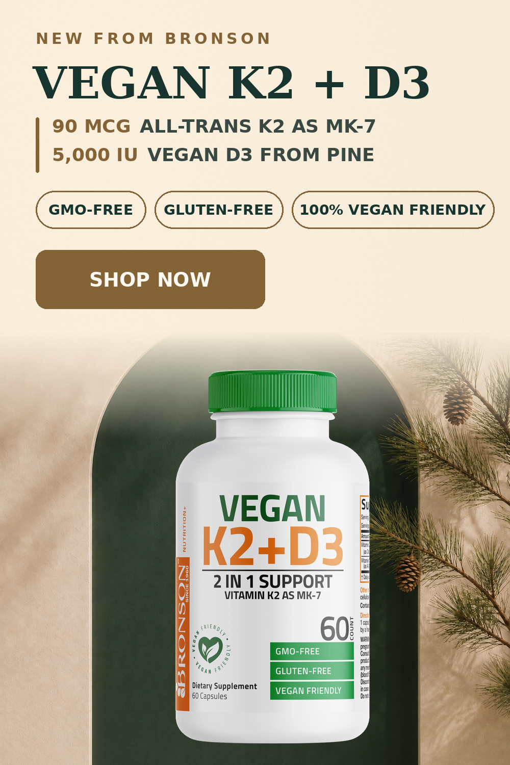 NEW FROM BRONSON. VEGAN K2+D3. 90 MCG ALL-TRANS K2 AS MK-7. 5,000 IU VEGAN D3 FROM PINE. GMO-FREE. GLUTEN-FREE. 100% VEGAN FRIENDLY. SHOP NOW.